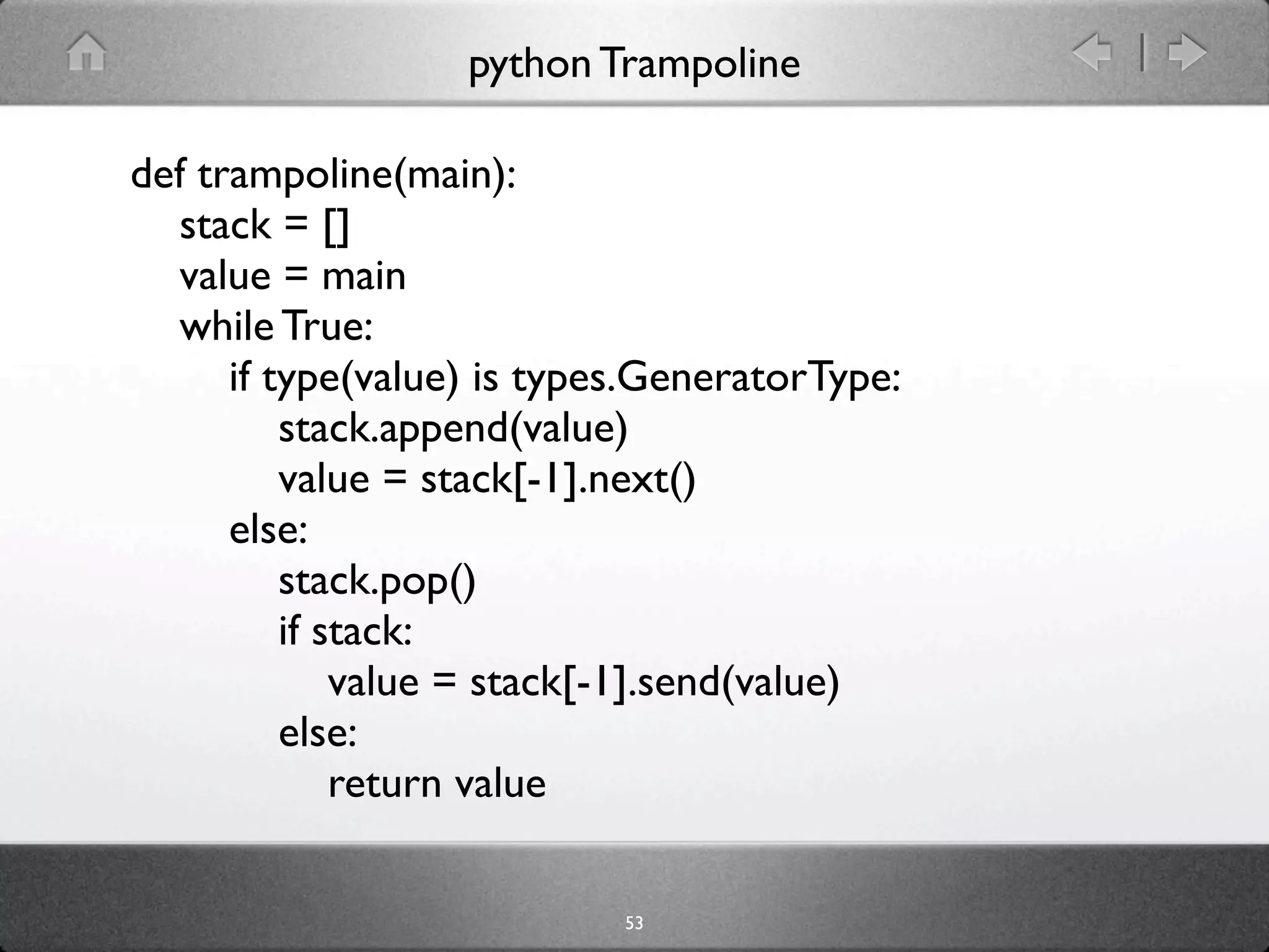 python Trampoline

def trampoline(main):
  stack = []
  value = main
  while True:
      if type(value) is types.GeneratorType:
          stack.append(value)
          value = stack[-1].next()
      else:
          stack.pop()
          if stack:
              value = stack[-1].send(value)
          else:
              return value

                            53
 