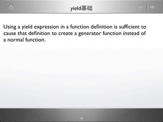 yield


Using a yield expression in a function deﬁnition is sufﬁcient to
cause that deﬁnition to create a generator function instead of
a normal function.




                                  10
 