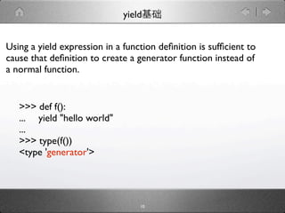 yield


Using a yield expression in a function deﬁnition is sufﬁcient to
cause that deﬁnition to create a generator function instead of
a normal function.


   >>> def f():
   ... yield "hello world"
   ...
   >>> type(f())
   <type 'generator'>




                                  10
 