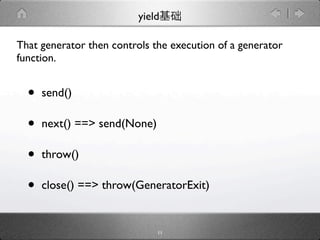 yield

That generator then controls the execution of a generator
function.


  •   send()

  •   next() ==> send(None)

  •   throw()

  •   close() ==> throw(GeneratorExit)


                              11
 