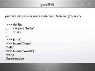 yield


yield is a expression, not a statement. New in python 2.5

>>> def f():
... a = yield "hello"
... print a
...
>>> b = f()
>>> b.send(None)
'hello'
>>> b.send("world")
world
StopIteration

                               12
 