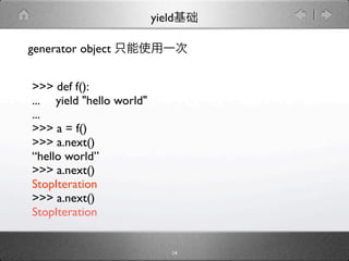 yield

generator object


>>> def f():
... yield "hello world"
...
>>> a = f()
>>> a.next()
“hello world”
>>> a.next()
StopIteration
>>> a.next()
StopIteration


                              14
 