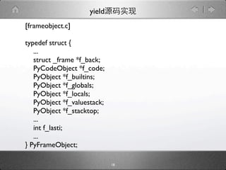 yield
[frameobject.c]

typedef struct {
   ...
   struct _frame *f_back;
   PyCodeObject *f_code;
   PyObject *f_builtins;
   PyObject *f_globals;
   PyObject *f_locals;
   PyObject *f_valuestack;
   PyObject *f_stacktop;
   ...
   int f_lasti;
   ...
} PyFrameObject;

                             18
 