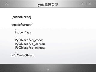 yield


[codeobject.c]

typedef struct {
   ...
   int co_ﬂags;
   ...
   PyObject *co_code;
   PyObject *co_consts;
   PyObject *co_names;
   ...
} PyCodeObject;



                          19
 