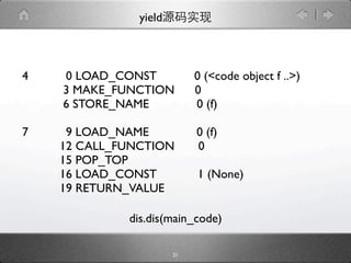 yield



4   0 LOAD_CONST            0 (<code object f ..>)
    3 MAKE_FUNCTION         0
    6 STORE_NAME            0 (f)

7    9 LOAD_NAME            0 (f)
    12 CALL_FUNCTION        0
    15 POP_TOP
    16 LOAD_CONST           1 (None)
    19 RETURN_VALUE

             dis.dis(main_code)

                       21
 