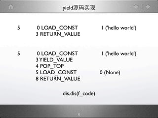 yield


5   0 LOAD_CONST              1 ('hello world')
    3 RETURN_VALUE


5   0 LOAD_CONST              1 ('hello world')
    3 YIELD_VALUE
    4 POP_TOP
    5 LOAD_CONST              0 (None)
    8 RETURN_VALUE

            dis.dis(f_code)


                    22
 
