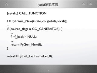 yield

[ceval.c] CALL_FUNCTION

f = PyFrame_New(tstate, co, globals, locals);
...
if (co->co_ﬂags & CO_GENERATOR) {
    ...
    f->f_back = NULL;
    ...
    return PyGen_New(f);
}

retval = PyEval_EvalFrameEx(f,0);



                               24
 