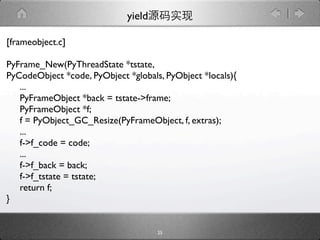 yield

[frameobject.c]

PyFrame_New(PyThreadState *tstate,
PyCodeObject *code, PyObject *globals, PyObject *locals){
   ...
   PyFrameObject *back = tstate->frame;
   PyFrameObject *f;
   f = PyObject_GC_Resize(PyFrameObject, f, extras);
   ...
   f->f_code = code;
   ...
   f->f_back = back;
   f->f_tstate = tstate;
   return f;
}


                                     25
 