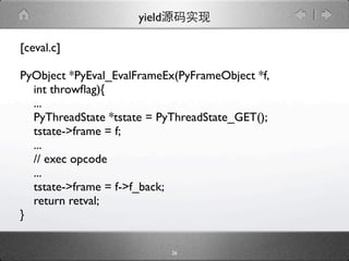 yield

[ceval.c]

PyObject *PyEval_EvalFrameEx(PyFrameObject *f,
  int throwﬂag){
  ...
  PyThreadState *tstate = PyThreadState_GET();
  tstate->frame = f;
  ...
  // exec opcode
  ...
  tstate->frame = f->f_back;
  return retval;
}

                             26
 
