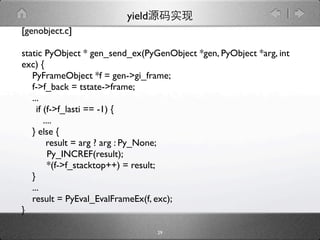 yield
[genobject.c]

static PyObject * gen_send_ex(PyGenObject *gen, PyObject *arg, int
exc) {
   PyFrameObject *f = gen->gi_frame;
   f->f_back = tstate->frame;
   ...
   
if (f->f_lasti == -1) {
       ....
   } else {
        result = arg ? arg : Py_None;

        Py_INCREF(result);

        *(f->f_stacktop++) = result;
   }
   ...
   result = PyEval_EvalFrameEx(f, exc);
}

                                  29
 