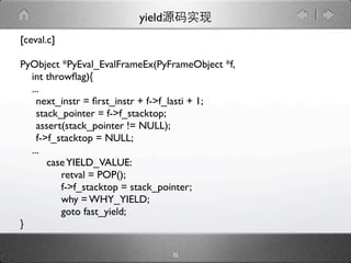 yield
[ceval.c]

PyObject *PyEval_EvalFrameEx(PyFrameObject *f,
  int throwﬂag){
  ...
  
next_instr = ﬁrst_instr + f->f_lasti + 1;

 stack_pointer = f->f_stacktop;

 assert(stack_pointer != NULL);

 f->f_stacktop = NULL;
  ...
      case YIELD_VALUE:
         retval = POP();
         f->f_stacktop = stack_pointer;
         why = WHY_YIELD;
         goto fast_yield;
}

                                 32
 