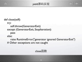 yield




def close(self):
  try:
      self.throw(GeneratorExit)
  except (GeneratorExit, StopIteration):
      pass
  else:
      raise RuntimeError("generator ignored GeneratorExit")
  # Other exceptions are not caught

                         close

                               34
 
