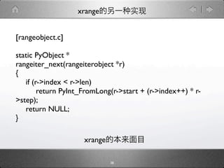 xrange


[rangeobject.c]

static PyObject *
rangeiter_next(rangeiterobject *r)
{

 if (r->index < r->len)

 
 return PyInt_FromLong(r->start + (r->index++) * r-
>step);

 return NULL;
}

                    xrange

                             38
 