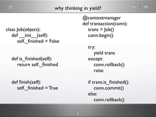 why thinking in yield?
                                      @contextmanager
                                      def transaction(conn):
class Job(object):                      trans = Job()
   def __init__(self):                  conn.begin()
      self._ﬁnished = False
                                        try:
                                           yield trans
  def is_ﬁnished(self):                 except:
    return self._ﬁnished                   conn.rollback()
                                           raise

  def ﬁnish(self):                      if trans.is_ﬁnished():
    self._ﬁnished = True                    conn.commit()
                                        else:
                                            conn.rollback()

                                  6
 