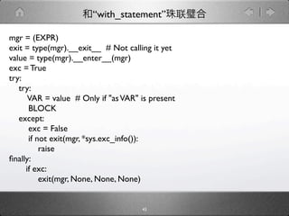 “with_statement”

mgr = (EXPR)
exit = type(mgr).__exit__ # Not calling it yet
value = type(mgr).__enter__(mgr)
exc = True
try:
   try:
      VAR = value # Only if "as VAR" is present
      BLOCK
   except:
      exc = False
      if not exit(mgr, *sys.exc_info()):
          raise
ﬁnally:
     if exc:
          exit(mgr, None, None, None)


                                     43
 