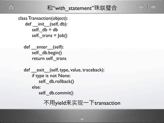 “with_statement”
class Transaction(object):
    def __init__(self, db):
        self._db = db
        self._trans = Job()

  def __enter__(self):
      self._db.begin()
      return self._trans

  def __exit__(self, type, value, traceback):
      if type is not None:
           self._db.rollback()
      else:
           self._db.commit()

                    yield              transaction

                                44
 