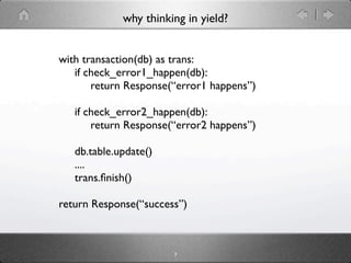 why thinking in yield?


with transaction(db) as trans:
   if check_error1_happen(db):
       return Response(“error1 happens”)

   if check_error2_happen(db):
       return Response(“error2 happens”)

   db.table.update()
   ....
   trans.ﬁnish()

return Response(“success”)



                       7
 