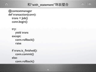 “with_statement”
@contextmanager
def transaction(conn):
  trans = Job()
  conn.begin()

  try:
     yield trans
  except:
     conn.rollback()
     raise

  if trans.is_ﬁnished():
      conn.commit()
  else:
      conn.rollback()

                            45
 