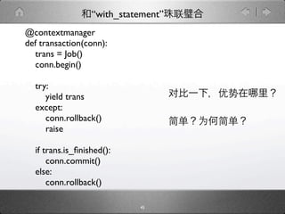 “with_statement”
@contextmanager
def transaction(conn):
  trans = Job()
  conn.begin()

  try:
     yield trans
  except:
     conn.rollback()
     raise

  if trans.is_ﬁnished():
      conn.commit()
  else:
      conn.rollback()

                            45
 