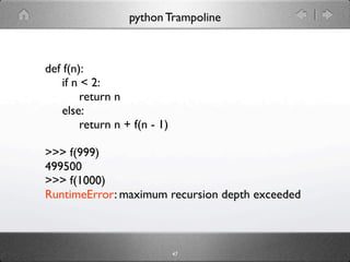 python Trampoline



def f(n):
    if n < 2:
         return n
    else:
         return n + f(n - 1)

>>> f(999)
499500
>>> f(1000)
RuntimeError: maximum recursion depth exceeded



                               47
 
