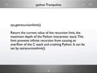 python Trampoline




sys.getrecursionlimit()

Return the current value of the recursion limit, the
maximum depth of the Python interpreter stack. This
limit prevents inﬁnite recursion from causing an
overﬂow of the C stack and crashing Python. It can be
set by setrecursionlimit().




                           48
 