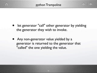 python Trampoline




•    let generator "call" other generator by yielding
    the generator they wish to invoke.

•    Any non-generator value yielded by a
    generator is returned to the generator that
    "called" the one yielding the value.




                         51
 
