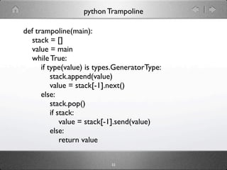 python Trampoline

def trampoline(main):
  stack = []
  value = main
  while True:
      if type(value) is types.GeneratorType:
          stack.append(value)
          value = stack[-1].next()
      else:
          stack.pop()
          if stack:
              value = stack[-1].send(value)
          else:
              return value

                            53
 