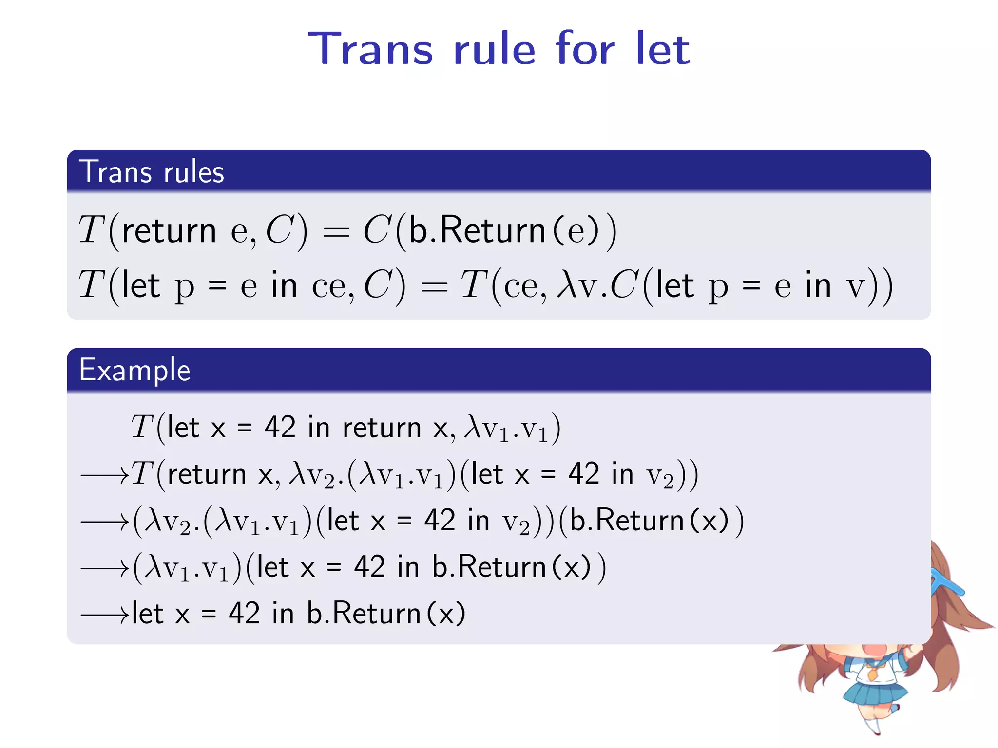 Trans rule for let
.
Trans rules
..
.
T(return e, C) = C(b.Return(e))
T(let p = e in ce, C) = T(ce, λv.C(let p = e in v))
.
Example
..
.
T(let x = 42 in return x, λv1.v1)
−→T(return x, λv2.(λv1.v1)(let x = 42 in v2))
−→(λv2.(λv1.v1)(let x = 42 in v2))(b.Return(x))
−→(λv1.v1)(let x = 42 in b.Return(x))
−→let x = 42 in b.Return(x)
 