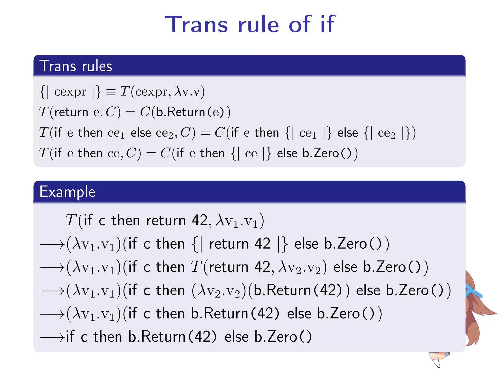 Trans rule of if
.
Trans rules
..
.
{| cexpr |} ≡ T(cexpr, λv.v)
T(return e, C) = C(b.Return(e))
T(if e then ce1 else ce2, C) = C(if e then {| ce1 |} else {| ce2 |})
T(if e then ce, C) = C(if e then {| ce |} else b.Zero())
.
Example
..
.
T(if c then return 42, λv1.v1)
−→(λv1.v1)(if c then {| return 42 |} else b.Zero())
−→(λv1.v1)(if c then T(return 42, λv2.v2) else b.Zero())
−→(λv1.v1)(if c then (λv2.v2)(b.Return(42)) else b.Zero())
−→(λv1.v1)(if c then b.Return(42) else b.Zero())
−→if c then b.Return(42) else b.Zero()
 
