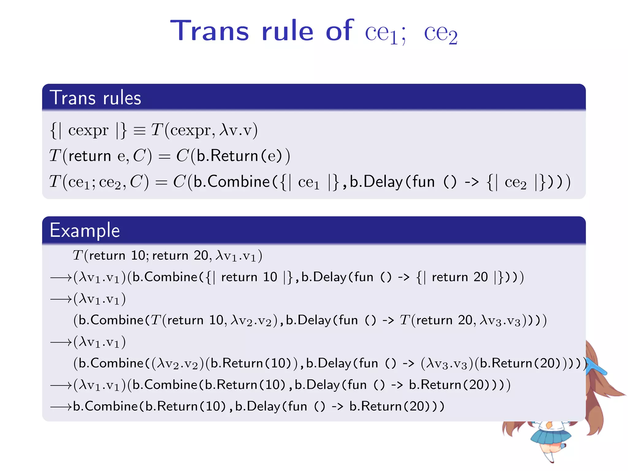 Trans rule of ce1; ce2
.
Trans rules
..
.
{| cexpr |} ≡ T(cexpr, λv.v)
T(return e, C) = C(b.Return(e))
T(ce1; ce2, C) = C(b.Combine({| ce1 |},b.Delay(fun () - {| ce2 |})))
.
Example
..
.
T(return 10; return 20, λv1.v1)
−→(λv1.v1)(b.Combine({| return 10 |},b.Delay(fun () - {| return 20 |})))
−→(λv1.v1)
(b.Combine(T(return 10, λv2.v2),b.Delay(fun () - T(return 20, λv3.v3))))
−→(λv1.v1)
(b.Combine((λv2.v2)(b.Return(10)),b.Delay(fun () - (λv3.v3)(b.Return(20)))))
−→(λv1.v1)(b.Combine(b.Return(10),b.Delay(fun () - b.Return(20))))
−→b.Combine(b.Return(10),b.Delay(fun () - b.Return(20)))
 