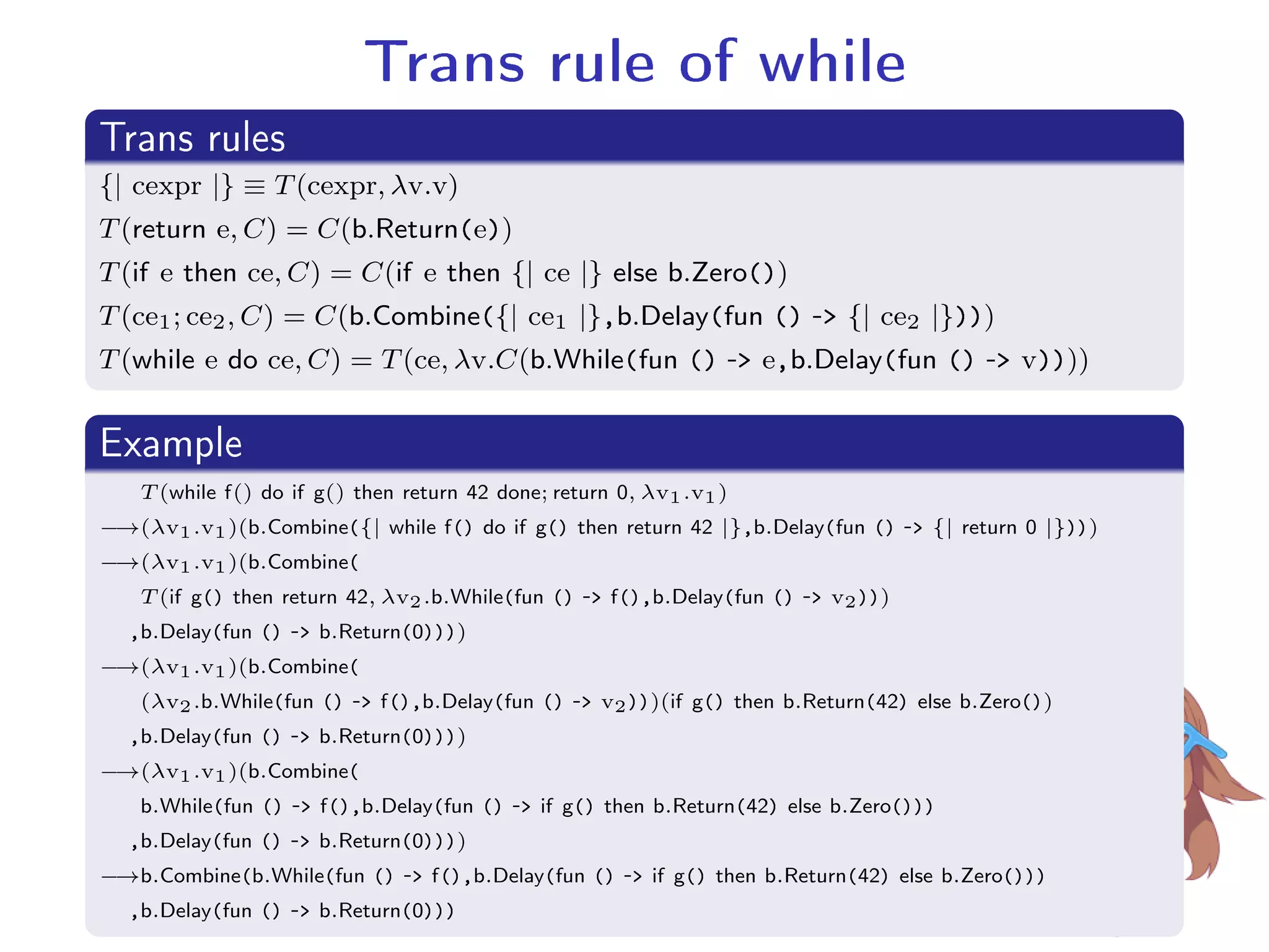 Trans rule of while.
Trans rules
..
.
{| cexpr |} ≡ T(cexpr, λv.v)
T(return e, C) = C(b.Return(e))
T(if e then ce, C) = C(if e then {| ce |} else b.Zero())
T(ce1; ce2, C) = C(b.Combine({| ce1 |},b.Delay(fun () - {| ce2 |})))
T(while e do ce, C) = T(ce, λv.C(b.While(fun () - e,b.Delay(fun () - v))))
.
Example
..
.
T (while f() do if g() then return 42 done; return 0, λv1.v1)
−→(λv1.v1)(b.Combine({| while f() do if g() then return 42 |},b.Delay(fun () - {| return 0 |})))
−→(λv1.v1)(b.Combine(
T (if g() then return 42, λv2.b.While(fun () - f(),b.Delay(fun () - v2)))
,b.Delay(fun () - b.Return(0))))
−→(λv1.v1)(b.Combine(
(λv2.b.While(fun () - f(),b.Delay(fun () - v2)))(if g() then b.Return(42) else b.Zero())
,b.Delay(fun () - b.Return(0))))
−→(λv1.v1)(b.Combine(
b.While(fun () - f(),b.Delay(fun () - if g() then b.Return(42) else b.Zero()))
,b.Delay(fun () - b.Return(0))))
−→b.Combine(b.While(fun () - f(),b.Delay(fun () - if g() then b.Return(42) else b.Zero()))
,b.Delay(fun () - b.Return(0)))
 