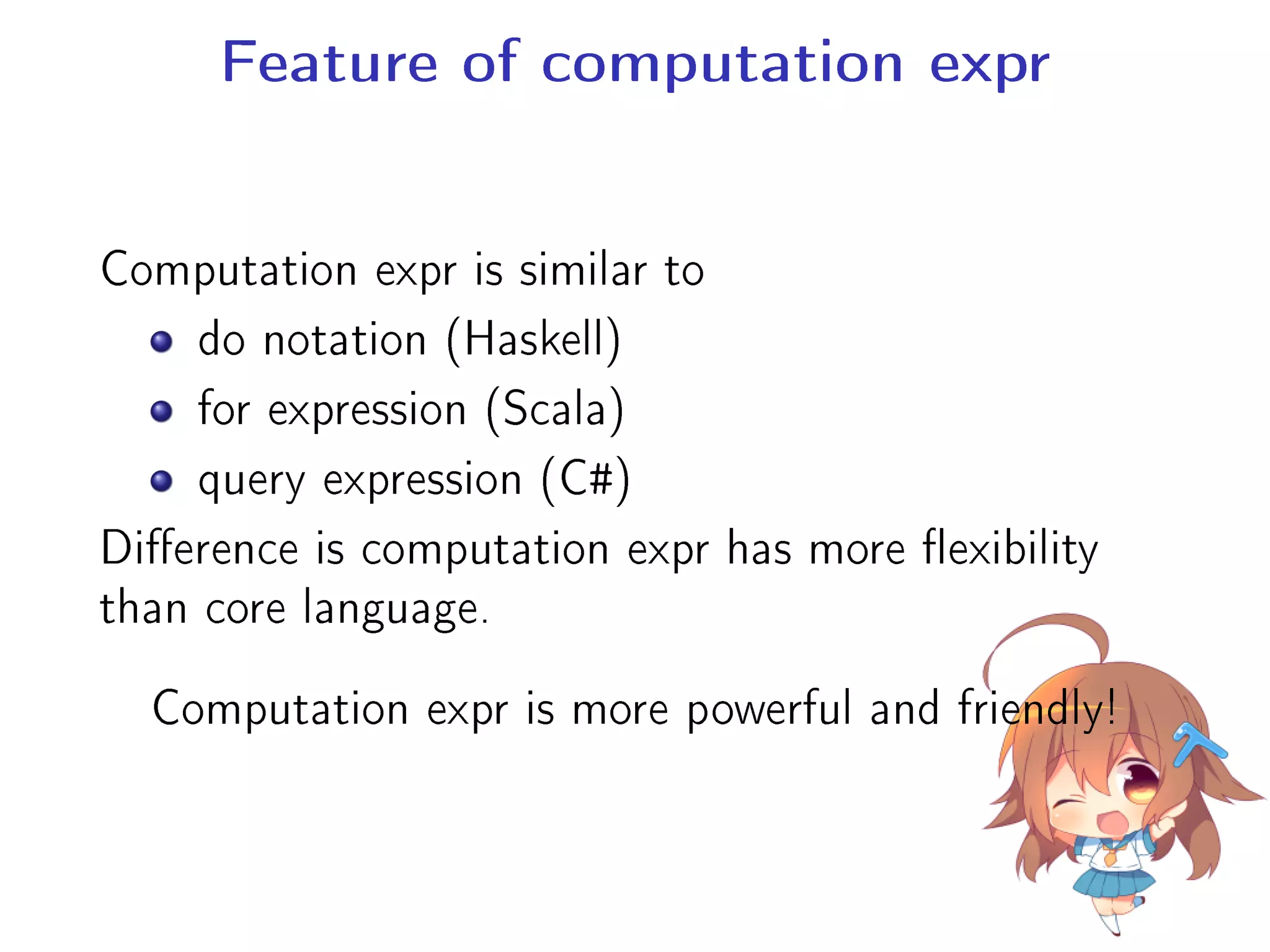 Feature of computation expr
Computation expr is similar to
do notation (Haskell)
for expression (Scala)
query expression (C#)
Dierence is computation expr has more exibility
than core language.
Computation expr is more powerful and friendly!
 
