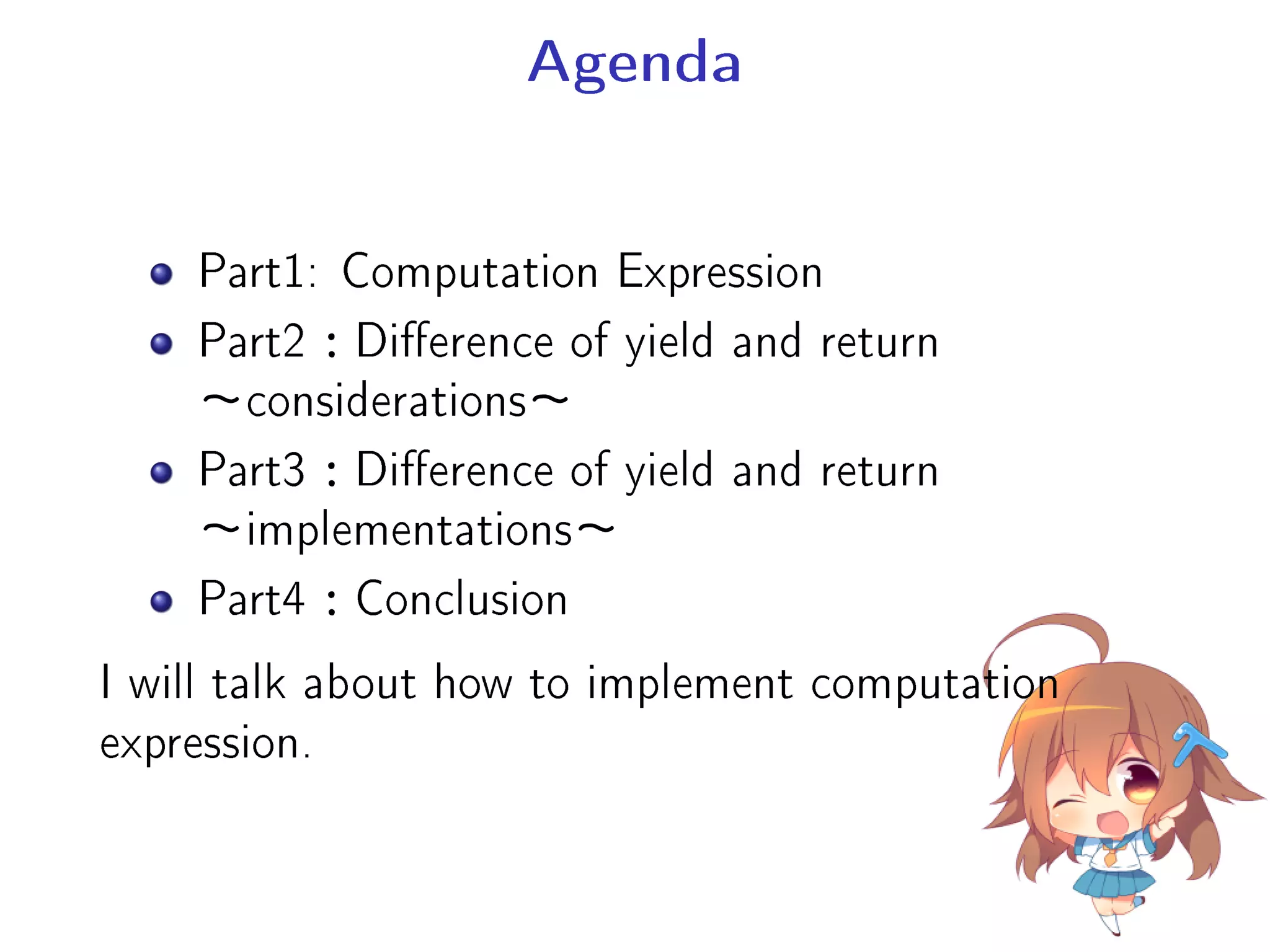 Agenda
Part1: Computation Expression
Part2：Dierence of yield and return
∼considerations∼
Part3：Dierence of yield and return
∼implementations∼
Part4：Conclusion
I will talk about how to implement computation
expression.
 