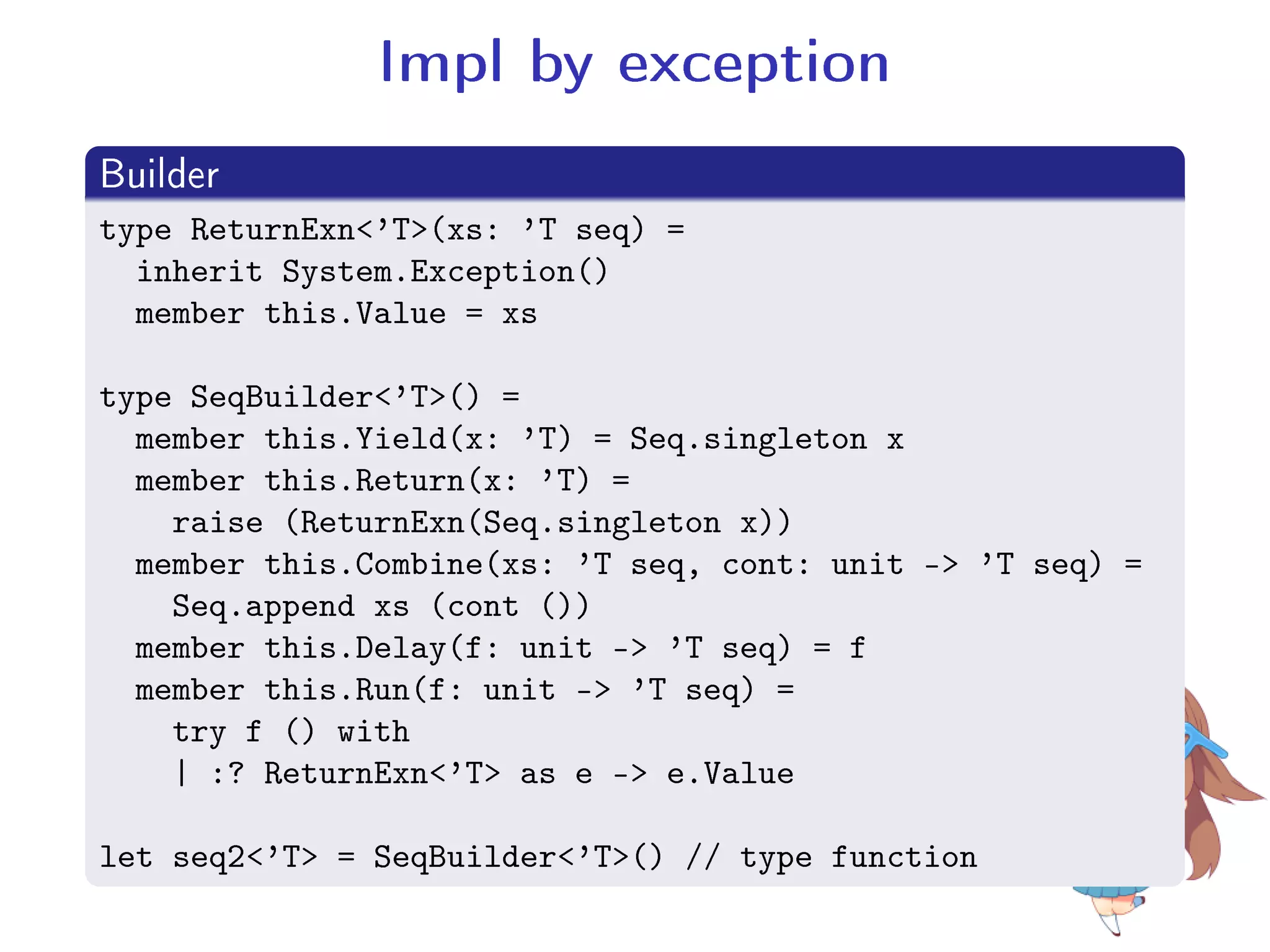 Impl by exception
.
Builder
..
.
type ReturnExn'T(xs: 'T seq) =
inherit System.Exception()
member this.Value = xs
type SeqBuilder'T() =
member this.Yield(x: 'T) = Seq.singleton x
member this.Return(x: 'T) =
raise (ReturnExn(Seq.singleton x))
member this.Combine(xs: 'T seq, cont: unit - 'T seq) =
Seq.append xs (cont ())
member this.Delay(f: unit - 'T seq) = f
member this.Run(f: unit - 'T seq) =
try f () with
| :? ReturnExn'T as e - e.Value
let seq2'T = SeqBuilder'T() // type function
 