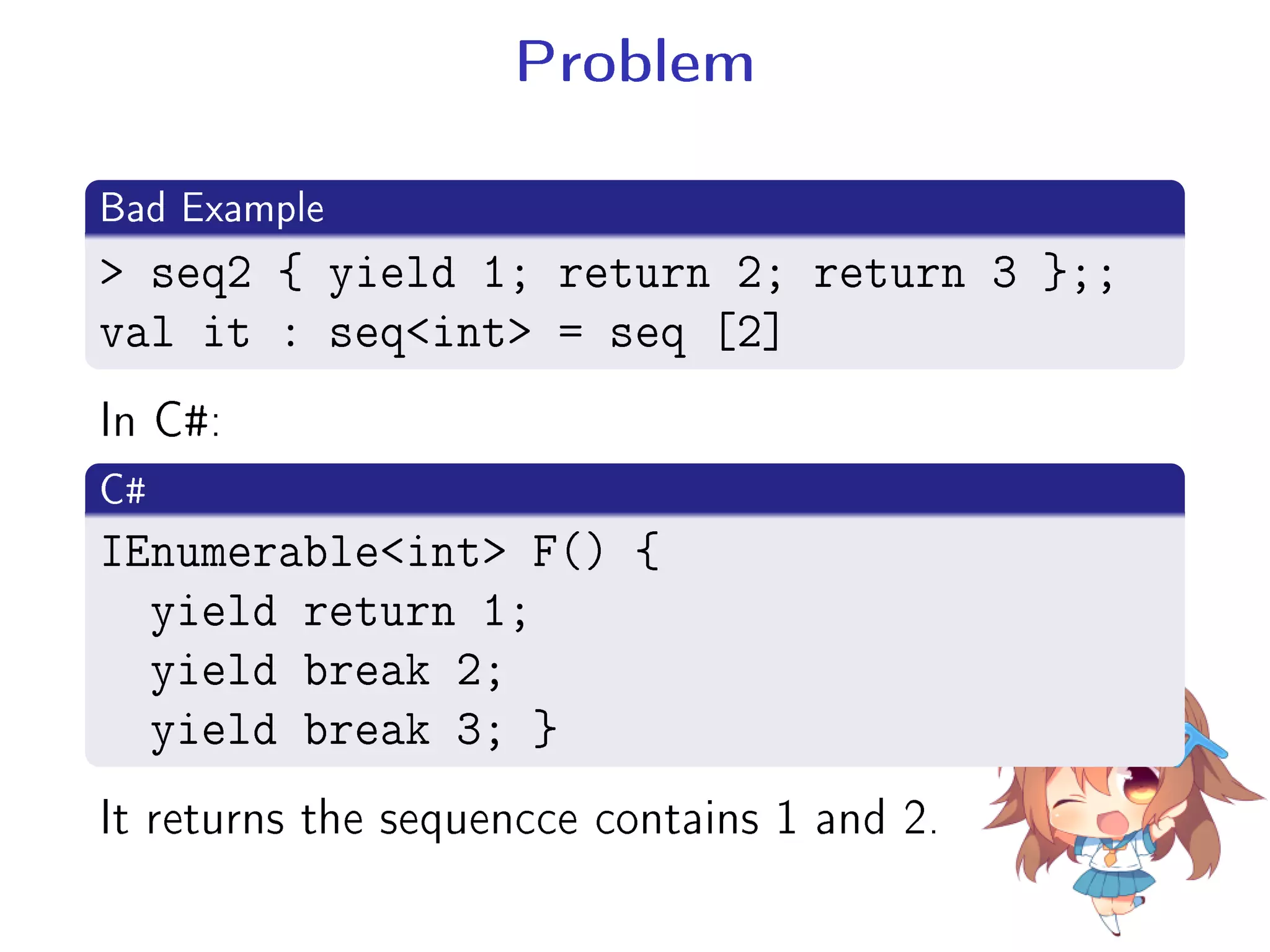 Problem
.
Bad Example
..
.
 seq2 { yield 1; return 2; return 3 };;
val it : seqint = seq [2]
In C#:
.
C#
..
.
IEnumerableint F() {
yield return 1;
yield break 2;
yield break 3; }
It returns the sequencce contains 1 and 2.
 