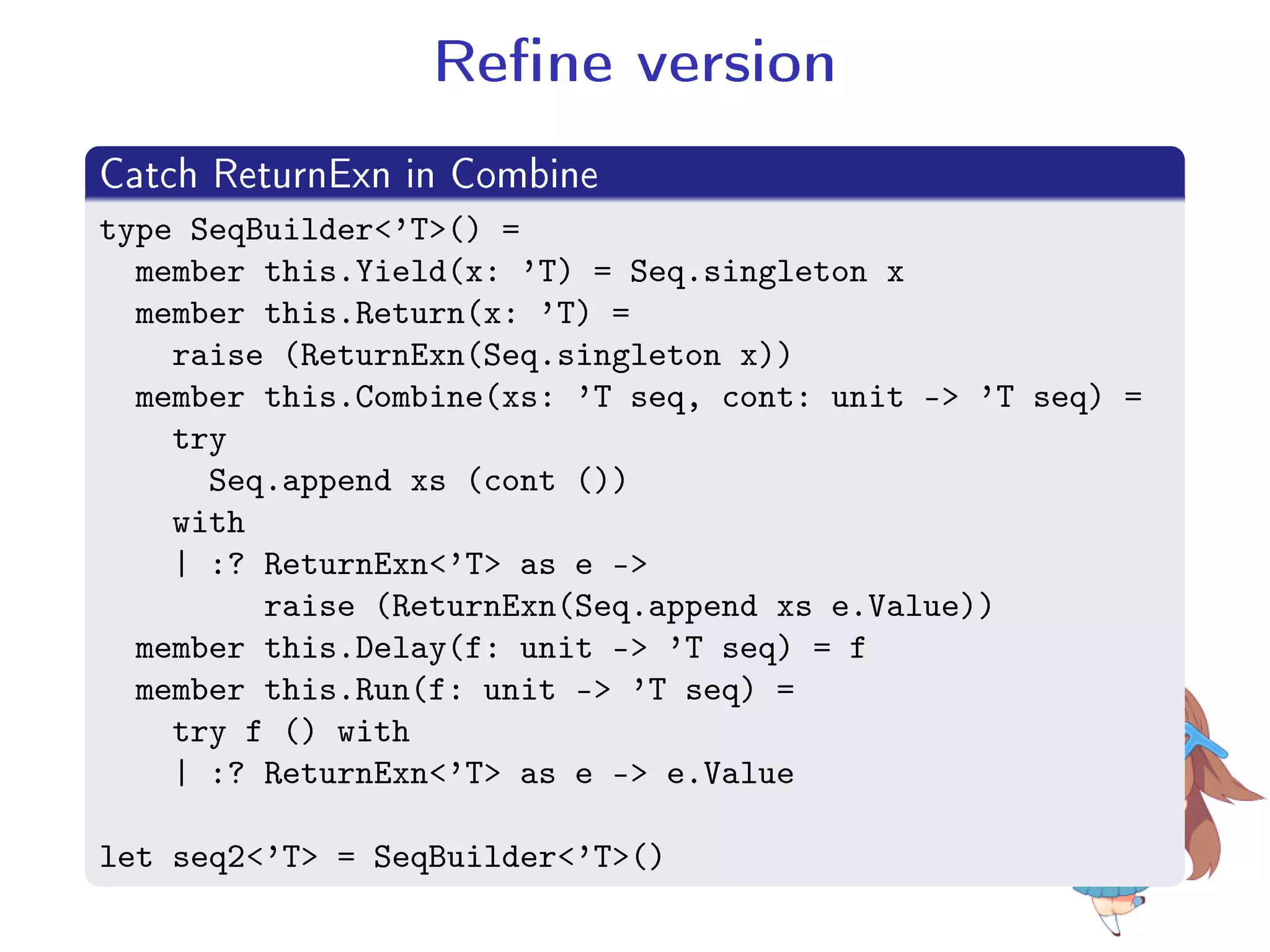 Rene version
.
Catch ReturnExn in Combine
..
.
type SeqBuilder'T() =
member this.Yield(x: 'T) = Seq.singleton x
member this.Return(x: 'T) =
raise (ReturnExn(Seq.singleton x))
member this.Combine(xs: 'T seq, cont: unit - 'T seq) =
try
Seq.append xs (cont ())
with
| :? ReturnExn'T as e -
raise (ReturnExn(Seq.append xs e.Value))
member this.Delay(f: unit - 'T seq) = f
member this.Run(f: unit - 'T seq) =
try f () with
| :? ReturnExn'T as e - e.Value
let seq2'T = SeqBuilder'T()
 