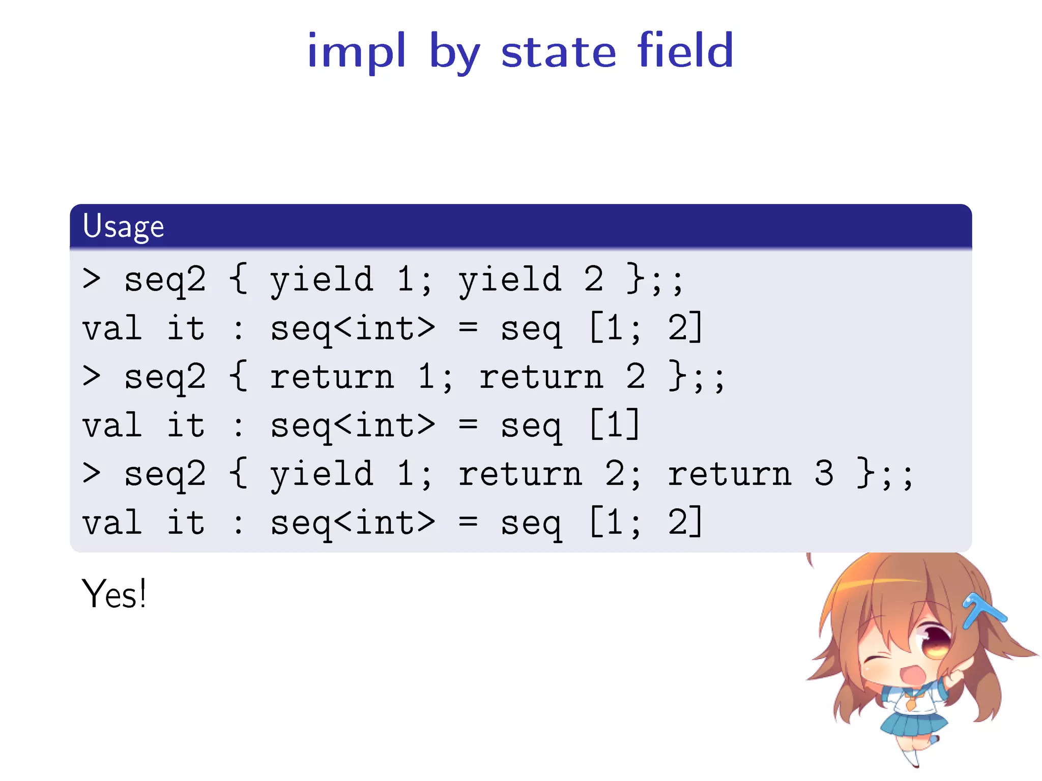 impl by state eld
.
Usage
..
.
 seq2 { yield 1; yield 2 };;
val it : seqint = seq [1; 2]
 seq2 { return 1; return 2 };;
val it : seqint = seq [1]
 seq2 { yield 1; return 2; return 3 };;
val it : seqint = seq [1; 2]
Yes!
 