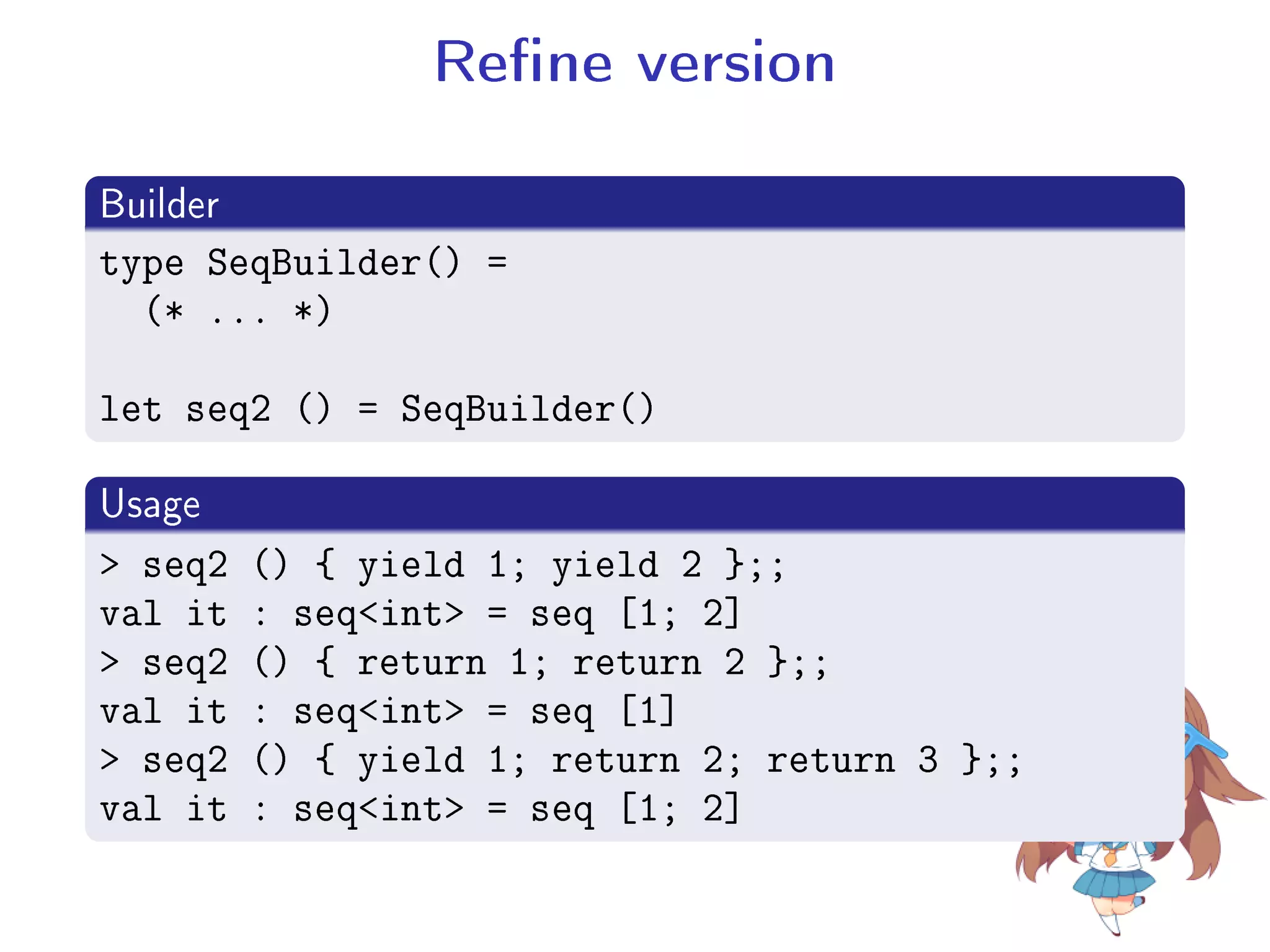 Rene version
.
Builder
..
.
type SeqBuilder() =
(* ... *)
let seq2 () = SeqBuilder()
.
Usage
..
.
 seq2 () { yield 1; yield 2 };;
val it : seqint = seq [1; 2]
 seq2 () { return 1; return 2 };;
val it : seqint = seq [1]
 seq2 () { yield 1; return 2; return 3 };;
val it : seqint = seq [1; 2]
 