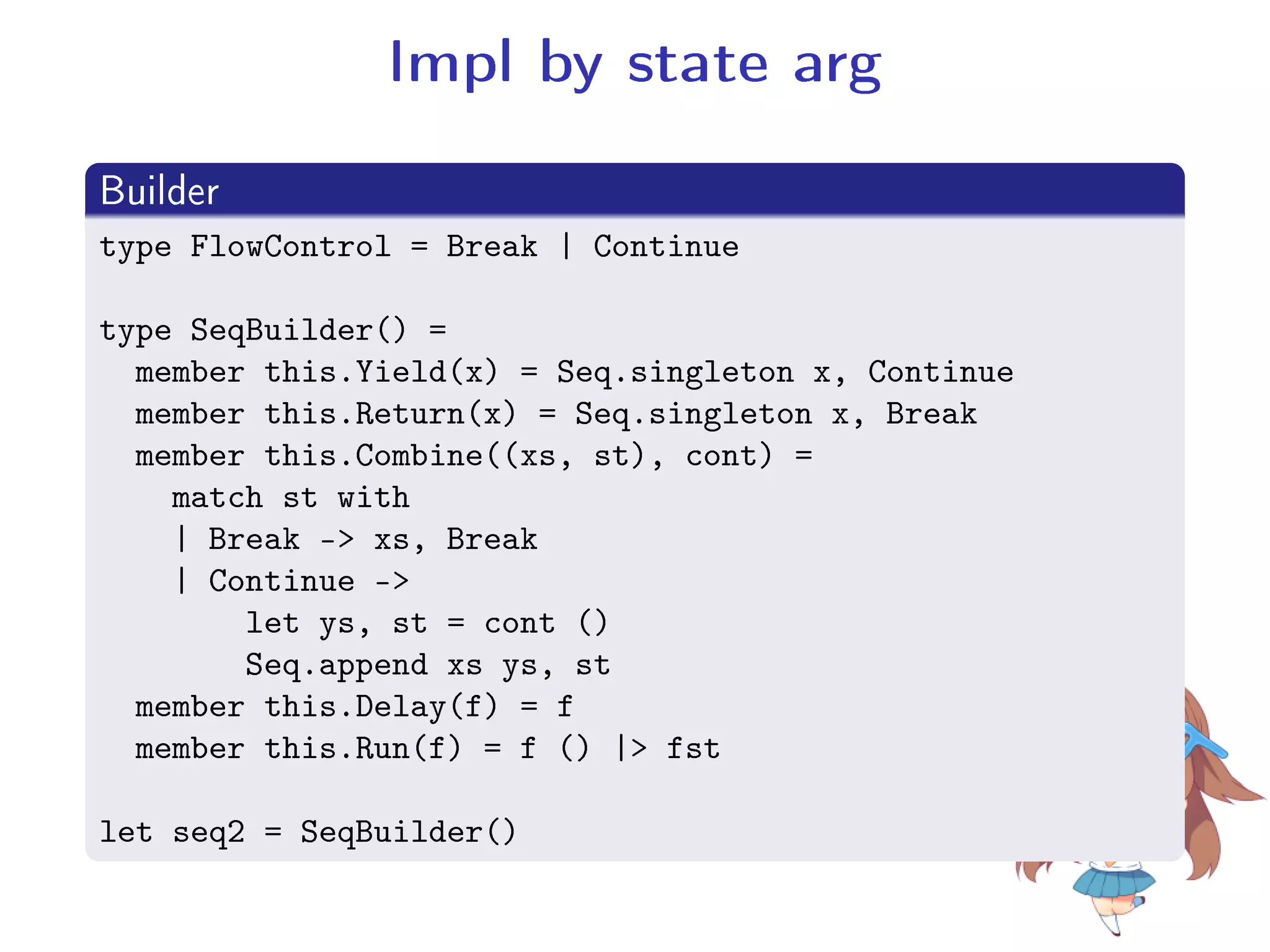 Impl by state arg
.
Builder
..
.
type FlowControl = Break | Continue
type SeqBuilder() =
member this.Yield(x) = Seq.singleton x, Continue
member this.Return(x) = Seq.singleton x, Break
member this.Combine((xs, st), cont) =
match st with
| Break - xs, Break
| Continue -
let ys, st = cont ()
Seq.append xs ys, st
member this.Delay(f) = f
member this.Run(f) = f () | fst
let seq2 = SeqBuilder()
 