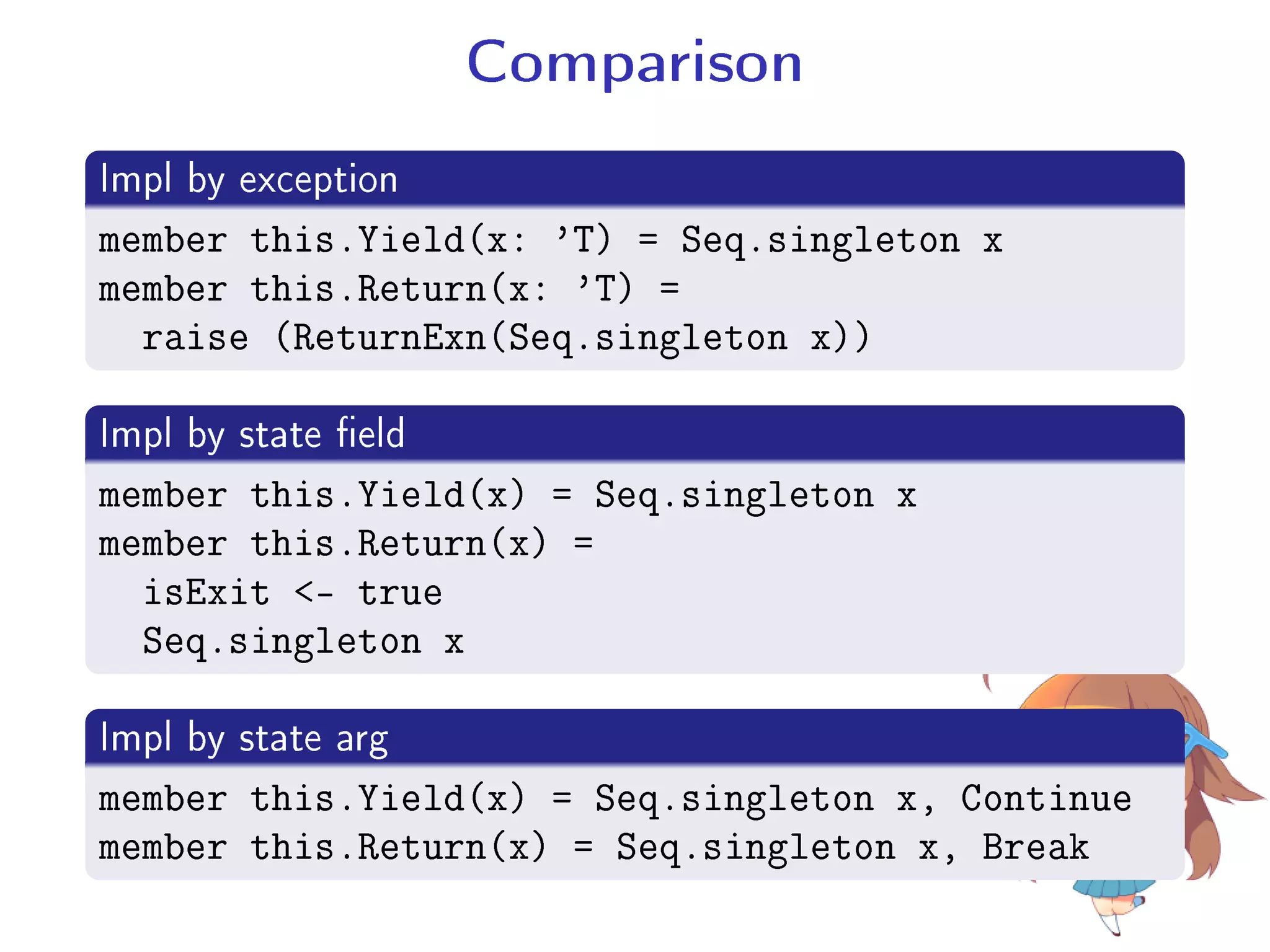 Comparison
.
Impl by exception
..
.
member this.Yield(x: 'T) = Seq.singleton x
member this.Return(x: 'T) =
raise (ReturnExn(Seq.singleton x))
.
Impl by state eld
..
.
member this.Yield(x) = Seq.singleton x
member this.Return(x) =
isExit - true
Seq.singleton x
.
Impl by state arg
..
.
member this.Yield(x) = Seq.singleton x, Continue
member this.Return(x) = Seq.singleton x, Break
 