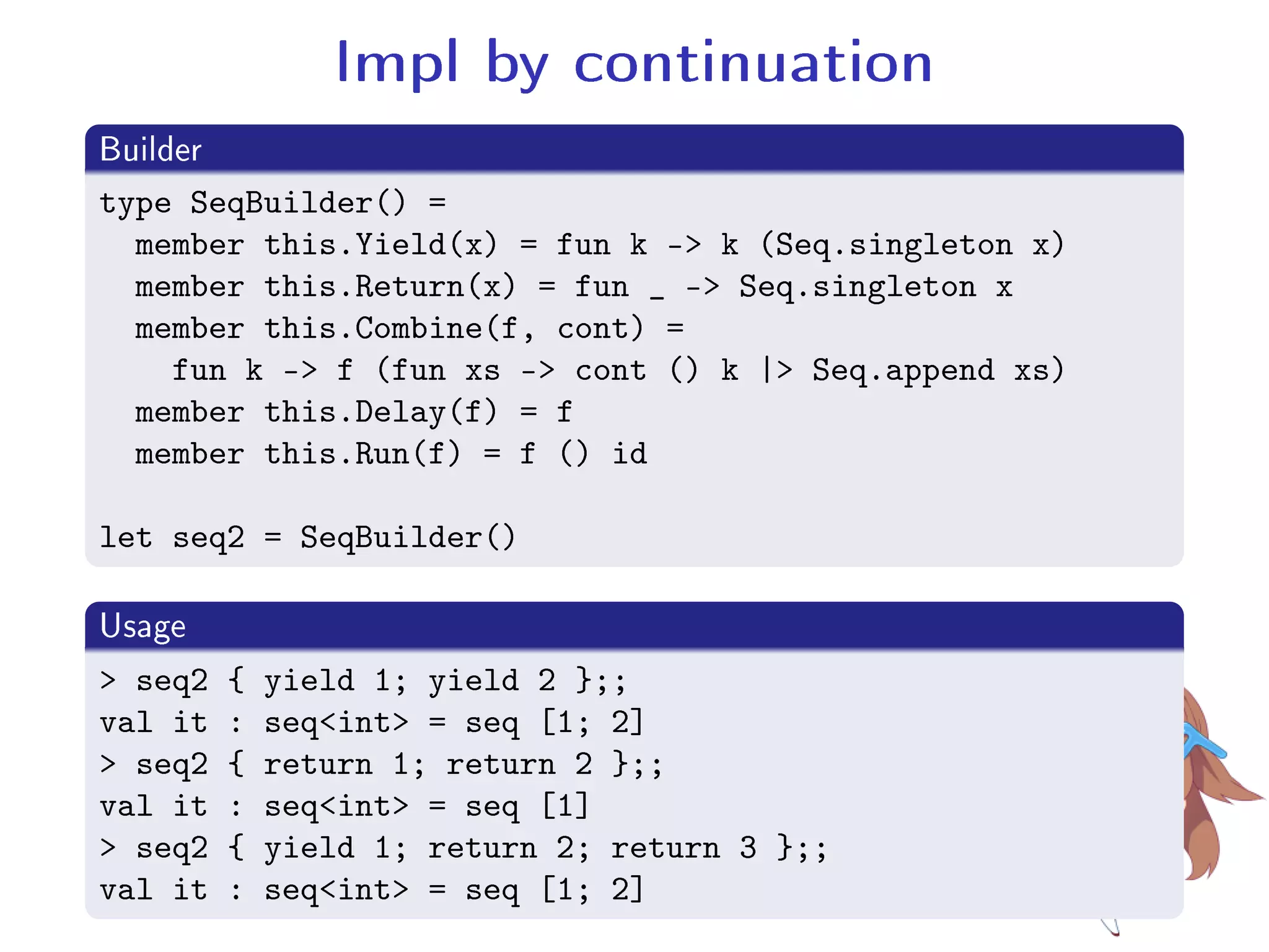 Impl by continuation
.Builder
..
.
type SeqBuilder() =
member this.Yield(x) = fun k - k (Seq.singleton x)
member this.Return(x) = fun _ - Seq.singleton x
member this.Combine(f, cont) =
fun k - f (fun xs - cont () k | Seq.append xs)
member this.Delay(f) = f
member this.Run(f) = f () id
let seq2 = SeqBuilder()
.Usage
..
.
 seq2 { yield 1; yield 2 };;
val it : seqint = seq [1; 2]
 seq2 { return 1; return 2 };;
val it : seqint = seq [1]
 seq2 { yield 1; return 2; return 3 };;
val it : seqint = seq [1; 2]
 