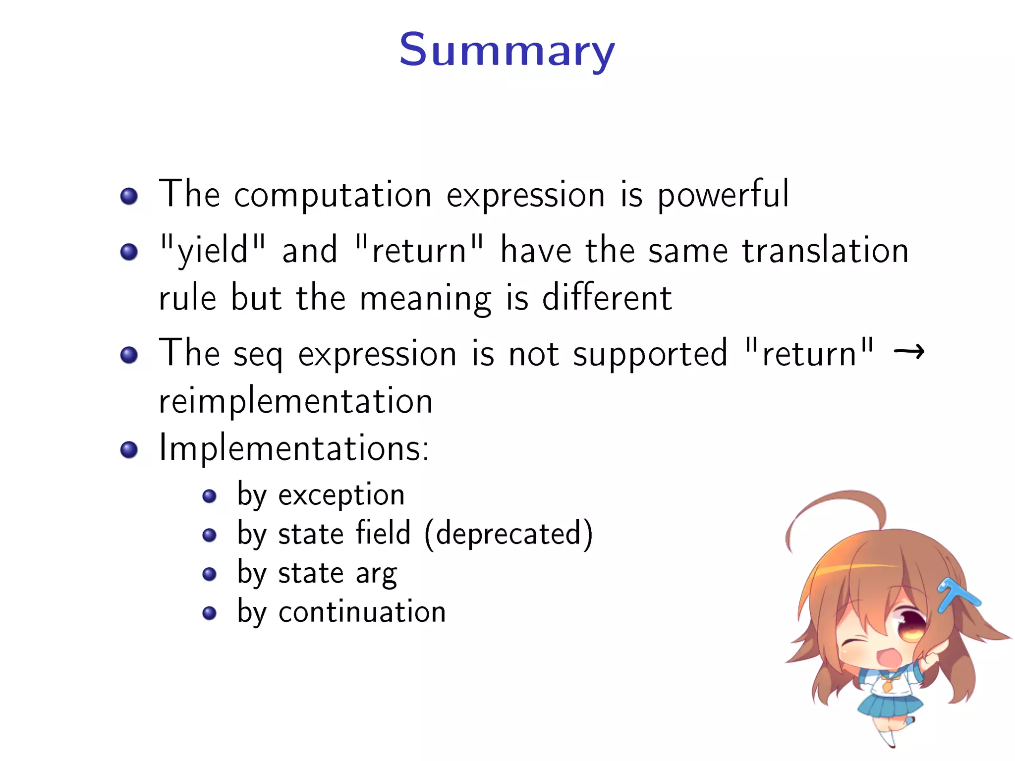 Summary
The computation expression is powerful
yield and return have the same translation
rule but the meaning is dierent
The seq expression is not supported return →
reimplementation
Implementations:
by exception
by state eld (deprecated)
by state arg
by continuation
 