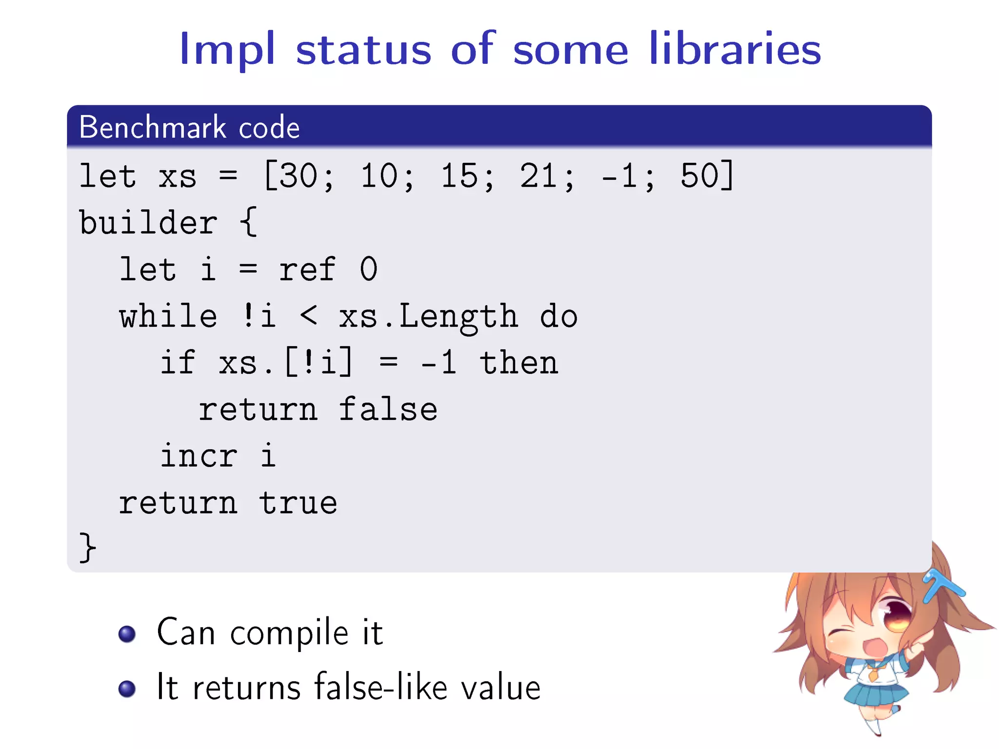 Impl status of some libraries
.
Benchmark code
..
.
let xs = [30; 10; 15; 21; -1; 50]
builder {
let i = ref 0
while !i  xs.Length do
if xs.[!i] = -1 then
return false
incr i
return true
}
Can compile it
It returns false-like value
 