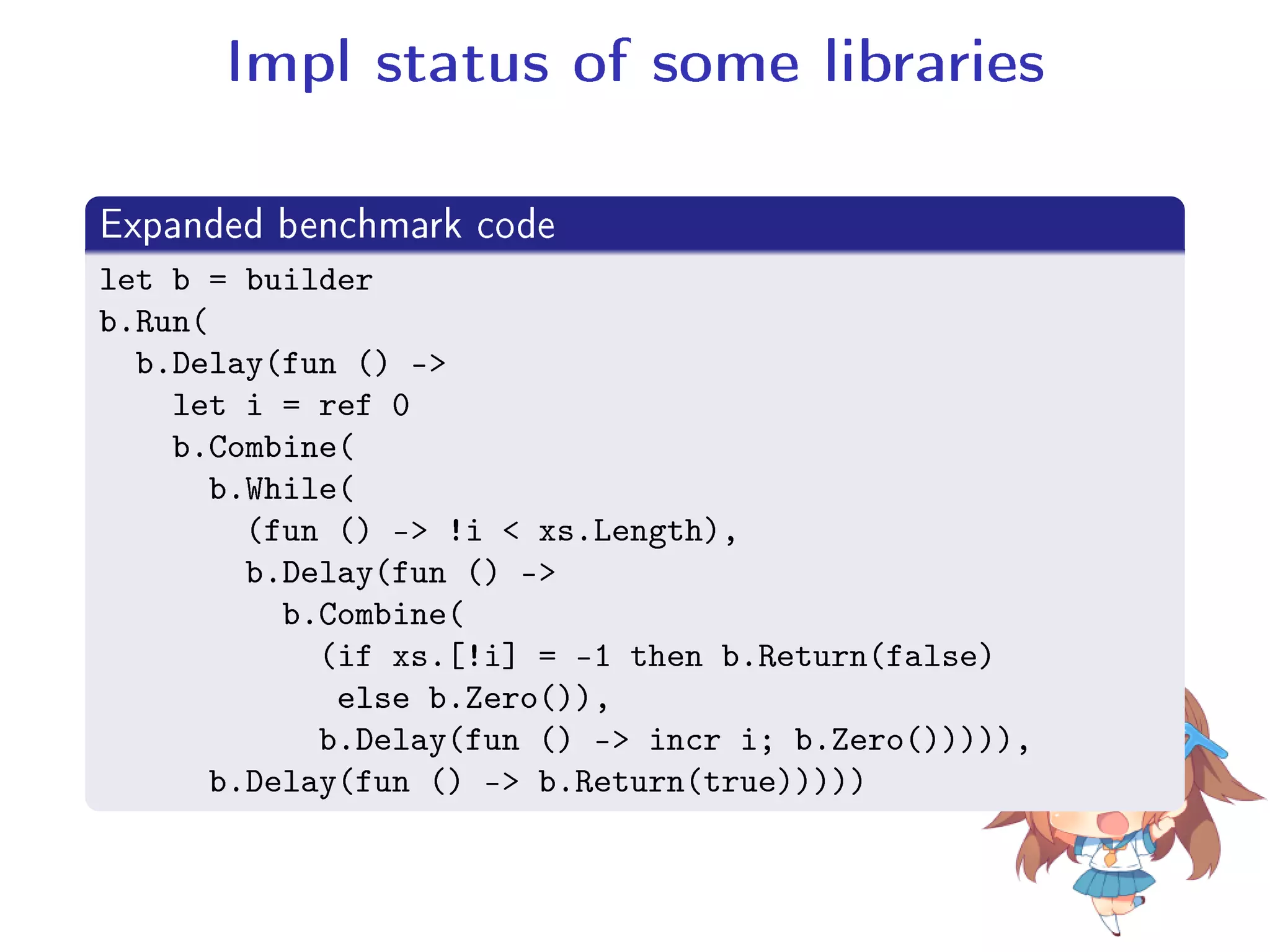 Impl status of some libraries
.
Expanded benchmark code
..
.
let b = builder
b.Run(
b.Delay(fun () -
let i = ref 0
b.Combine(
b.While(
(fun () - !i  xs.Length),
b.Delay(fun () -
b.Combine(
(if xs.[!i] = -1 then b.Return(false)
else b.Zero()),
b.Delay(fun () - incr i; b.Zero())))),
b.Delay(fun () - b.Return(true)))))
 