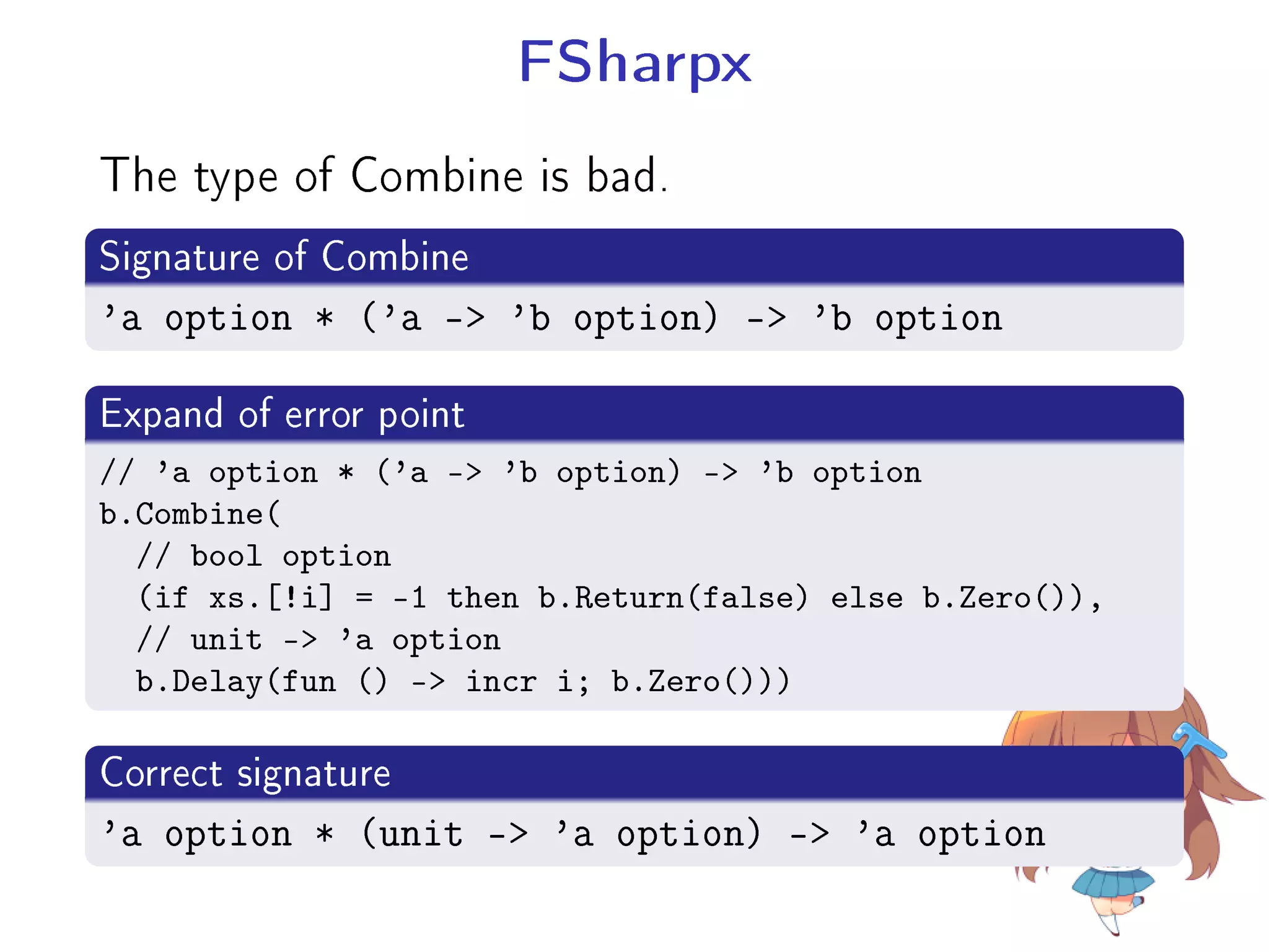 FSharpx
The type of Combine is bad.
.
Signature of Combine
..
.'a option * ('a - 'b option) - 'b option
.
Expand of error point
..
.
// 'a option * ('a - 'b option) - 'b option
b.Combine(
// bool option
(if xs.[!i] = -1 then b.Return(false) else b.Zero()),
// unit - 'a option
b.Delay(fun () - incr i; b.Zero()))
.
Correct signature
..
.'a option * (unit - 'a option) - 'a option
 