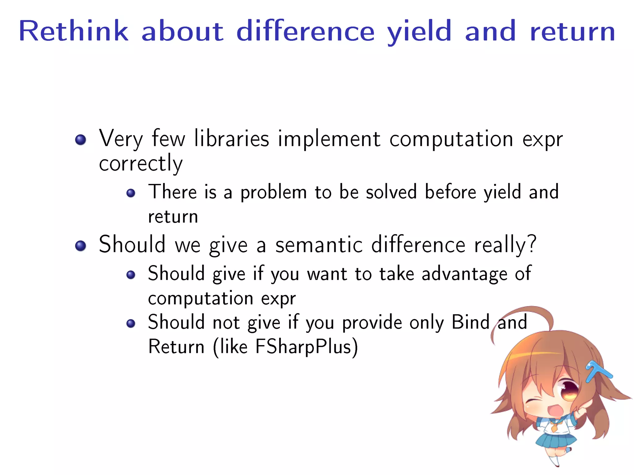 Rethink about dierence yield and return
Very few libraries implement computation expr
correctly
There is a problem to be solved before yield and
return
Should we give a semantic dierence really?
Should give if you want to take advantage of
computation expr
Should not give if you provide only Bind and
Return (like FSharpPlus)
 