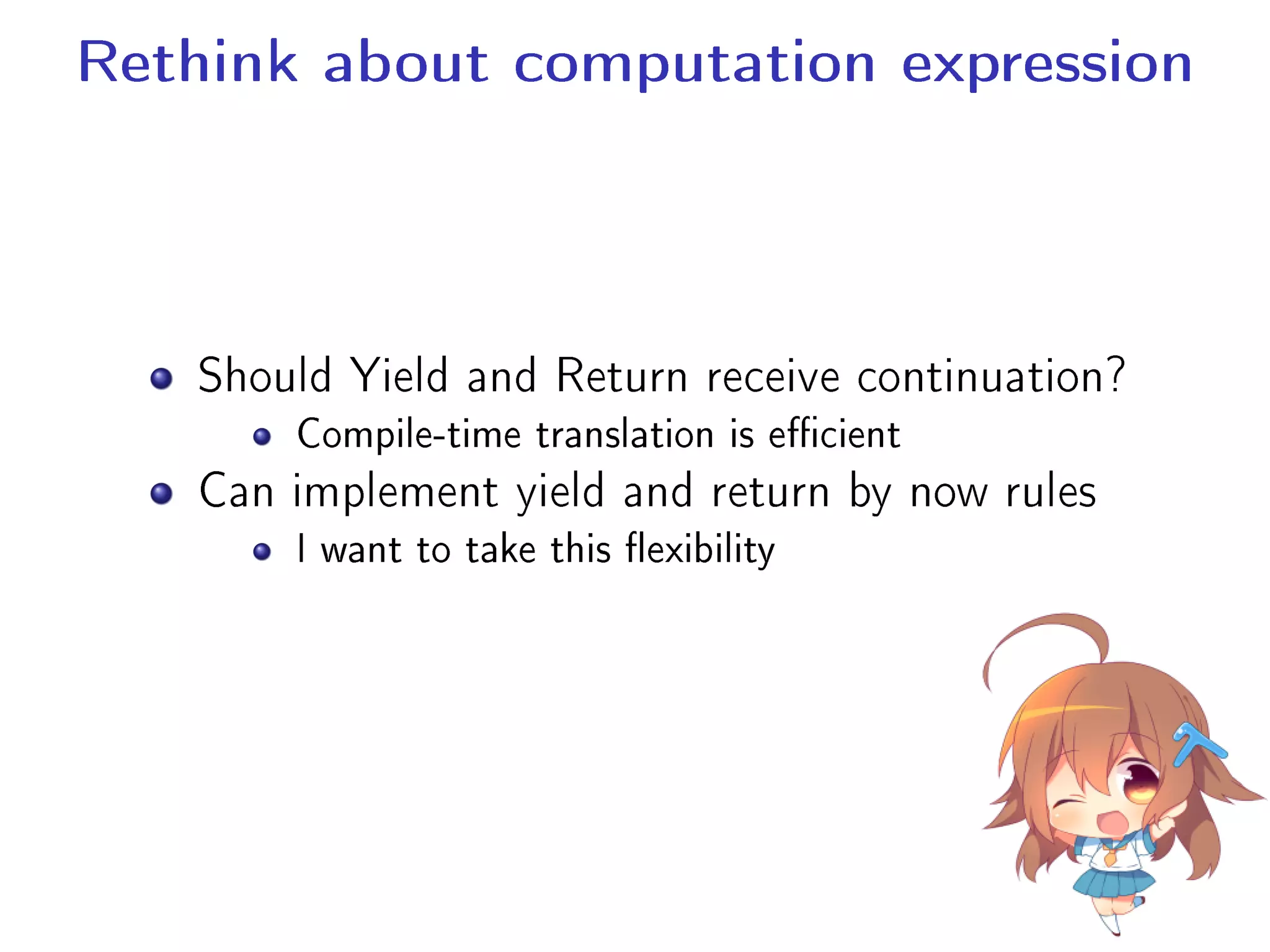 Rethink about computation expression
Should Yield and Return receive continuation?
Compile-time translation is ecient
Can implement yield and return by now rules
I want to take this exibility
 
