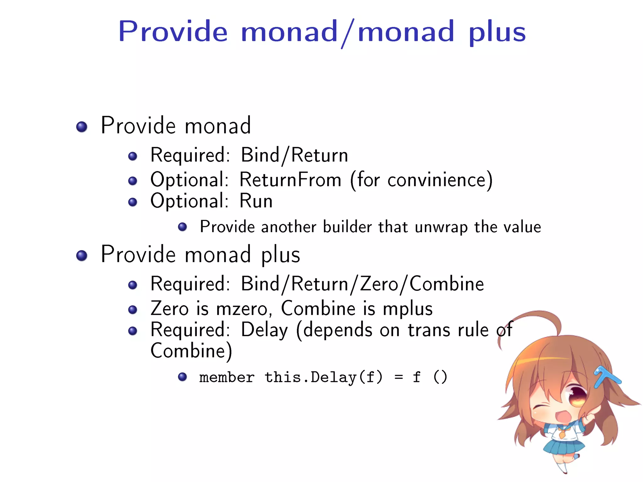 Provide monad/monad plus
Provide monad
Required: Bind/Return
Optional: ReturnFrom (for convinience)
Optional: Run
Provide another builder that unwrap the value
Provide monad plus
Required: Bind/Return/Zero/Combine
Zero is mzero, Combine is mplus
Required: Delay (depends on trans rule of
Combine)
member this.Delay(f) = f ()
 