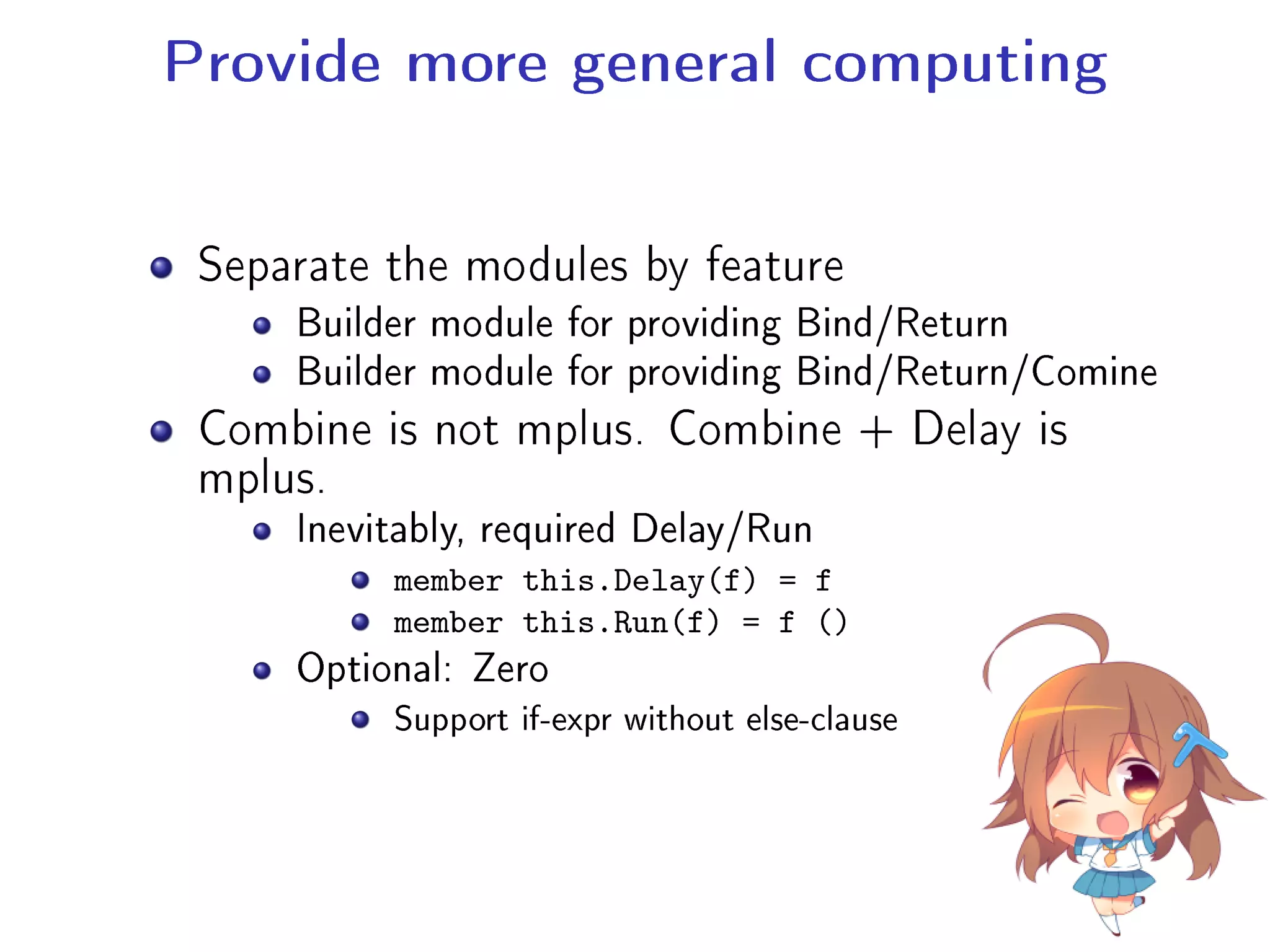 Provide more general computing
Separate the modules by feature
Builder module for providing Bind/Return
Builder module for providing Bind/Return/Comine
Combine is not mplus. Combine + Delay is
mplus.
Inevitably, required Delay/Run
member this.Delay(f) = f
member this.Run(f) = f ()
Optional: Zero
Support if-expr without else-clause
 