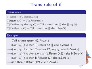 Trans rule of if
.
Trans rules
..
.
{| cexpr |} ≡ T(cexpr, λv.v)
T(return e, C) = C(b.Return(e))
T(if e then ce1 else ce2, C) = C(if e then {| ce1 |} else {| ce2 |})
T(if e then ce, C) = C(if e then {| ce |} else b.Zero())
.
Example
..
.
T(if c then return 42, λv1.v1)
−→(λv1.v1)(if c then {| return 42 |} else b.Zero())
−→(λv1.v1)(if c then T(return 42, λv2.v2) else b.Zero())
−→(λv1.v1)(if c then (λv2.v2)(b.Return(42)) else b.Zero())
−→(λv1.v1)(if c then b.Return(42) else b.Zero())
−→if c then b.Return(42) else b.Zero()
 